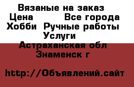 Вязаные на заказ › Цена ­ 800 - Все города Хобби. Ручные работы » Услуги   . Астраханская обл.,Знаменск г.